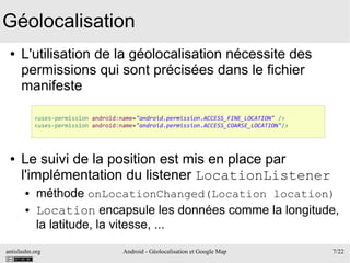 antislashn.org Android - Géolocalisation et Google Map 7/22
Géolocalisation
● L'utilisation de la géolocalisation nécessite des
permissions qui sont précisées dans le fichier
manifeste
● Le suivi de la position est mis en place par
l'implémentation du listener LocationListener
● méthode onLocationChanged(Location location)
● Location encapsule les données comme la longitude,
la latitude, la vitesse, ...
<uses-permission android:name="android.permission.ACCESS_FINE_LOCATION" />
<uses-permission android:name="android.permission.ACCESS_COARSE_LOCATION"/>
 