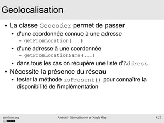 antislashn.org Android - Géolocalisation et Google Map 8/22
Geolocalisation
● La classe Geocoder permet de passer
● d'une coordonnée connue à une adresse
– getFromLocation(...)
● d'une adresse à une coordonnée
– getFromLocationName(...)
● dans tous les cas on récupère une liste d'Address
● Nécessite la présence du réseau
● tester la méthode isPresent() pour connaître la
disponibilité de l'implémentation
 