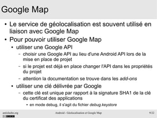 antislashn.org Android - Géolocalisation et Google Map 9/22
Google Map
● Le service de géolocalisation est souvent utilisé en
liaison avec Google Map
● Pour pouvoir utiliser Google Map
● utiliser une Google API
– choisir une Google API au lieu d'une Android API lors de la
mise en place de projet
– si le projet est déjà en place changer l'API dans les propriétés
du projet
– attention la documentation se trouve dans les add-ons
● utiliser une clé délivrée par Google
– cette clé est unique par rapport à la signature SHA1 de la clé
du certificat des applications
● en mode debug, il s'agit du fichier debug.keystore
 
