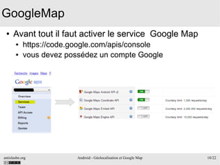 antislashn.org Android - Géolocalisation et Google Map 10/22
GoogleMap
● Avant tout il faut activer le service Google Map
● https://code.google.com/apis/console
● vous devez possédez un compte Google
 