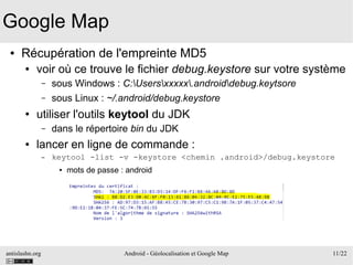 antislashn.org Android - Géolocalisation et Google Map 11/22
Google Map
● Récupération de l'empreinte MD5
● voir où ce trouve le fichier debug.keystore sur votre système
– sous Windows : C:Usersxxxxx.androiddebug.keytsore
– sous Linux : ~/.android/debug.keystore
● utiliser l'outils keytool du JDK
– dans le répertoire bin du JDK
● lancer en ligne de commande :
– keytool -list -v -keystore <chemin .android>/debug.keystore
● mots de passe : android
 