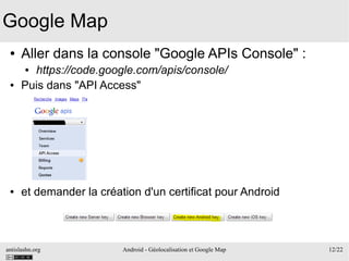 antislashn.org Android - Géolocalisation et Google Map 12/22
Google Map
● Aller dans la console "Google APIs Console" :
● https://code.google.com/apis/console/
● Puis dans "API Access"
● et demander la création d'un certificat pour Android
 