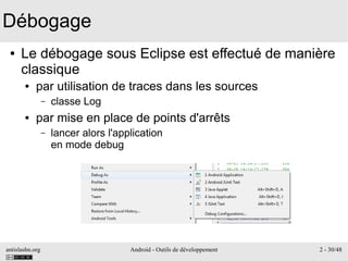 antislashn.org Android - Outils de développement 2 - 30/48
Débogage
● Le débogage sous Eclipse est effectué de manière
classique
● par utilisation de traces dans les sources
– classe Log
● par mise en place de points d'arrêts
– lancer alors l'application
en mode debug
 