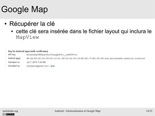 antislashn.org Android - Géolocalisation et Google Map 14/22
Google Map
● Récupérer la clé
● cette clé sera insérée dans le fichier layout qui inclura le
MapView
 