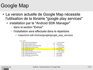 antislashn.org Android - Géolocalisation et Google Map 15/22
Google Map
● La version actuelle de Google Map nécessite
l'utilisation de la librairie "google play services"
● installation par le "Android SDK Manager"
– dans la section "Extras"
– l'installation sera effectuée dans le répertoire
● <repertoire-sdk>/extras/google/google_play_services
 