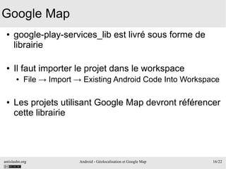 antislashn.org Android - Géolocalisation et Google Map 16/22
Google Map
● google-play-services_lib est livré sous forme de
librairie
● Il faut importer le projet dans le workspace
● File → Import → Existing Android Code Into Workspace
● Les projets utilisant Google Map devront référencer
cette librairie
 