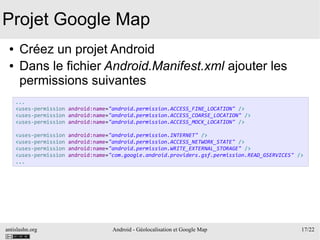 antislashn.org Android - Géolocalisation et Google Map 17/22
Projet Google Map
● Créez un projet Android
● Dans le fichier Android.Manifest.xml ajouter les
permissions suivantes
...
<uses-permission android:name="android.permission.ACCESS_FINE_LOCATION" />
<uses-permission android:name="android.permission.ACCESS_COARSE_LOCATION" />
<uses-permission android:name="android.permission.ACCESS_MOCK_LOCATION" />
<uses-permission android:name="android.permission.INTERNET" />
<uses-permission android:name="android.permission.ACCESS_NETWORK_STATE" />
<uses-permission android:name="android.permission.WRITE_EXTERNAL_STORAGE" />
<uses-permission android:name="com.google.android.providers.gsf.permission.READ_GSERVICES" />
...
 