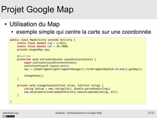 antislashn.org Android - Géolocalisation et Google Map 22/22
Projet Google Map
● Utilisation du Map
● exemple simple qui centre la carte sur une coordonnée
public class MapActivity extends Activity {
static final double lng = 2.6611;
static final double lat = 49.7008;
private GoogleMap map;
@Override
protected void onCreate(Bundle savedInstanceState) {
super.onCreate(savedInstanceState);
setContentView(R.layout.main);
map = ((MapFragment)getFragmentManager().findFragmentById(R.id.map)).getMap();
changeView();
}
private void changeView(EditText etlat, EditText etlng) {
LatLng latLng = new LatLng(lat), Double.parseDouble(lng);
map.moveCamera(CameraUpdateFactory.newLatLngZoom(latLng, 15));
}
}
 
