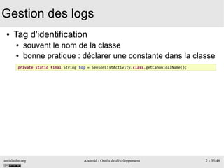 antislashn.org Android - Outils de développement 2 - 35/48
Gestion des logs
● Tag d'identification
● souvent le nom de la classe
● bonne pratique : déclarer une constante dans la classe
private static final String tag = SensorListActivity.class.getCanonicalName();
 