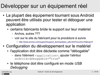antislashn.org Android - Outils de développement 2 - 39/48
Développer sur un équipement réel
● La plupart des équipement tournant sous Android
peuvent être utilisés pour tester et déboguer une
application
● certains fabricants bride le support sur leur matériel
– Archos, autres ???
– voir sur le site du fabricant pour la procédure à suivre
● http://www.archos.com/support/support_tech/updates_adb.html?country=fr&lang=fr
● Configuration du développement sur le matériel
● l'application doit être déclarée comme "débogable"
– dans l'élément <application>, ajouter l'attribut
android:debuggable="true"
● le téléphone doit être configuré en mode USB
Debugging
 