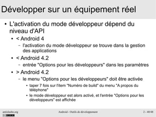 antislashn.org Android - Outils de développement 2 - 40/48
Développer sur un équipement réel
● L'activation du mode développeur dépend du
niveau d'API
● < Android 4
– l'activation du mode développeur se trouve dans la gestion
des applications
● < Android 4.2
– entrée "Options pour les développeurs" dans les paramètres
● > Android 4.2
– le menu "Options pour les développeurs" doit être activée
● taper 7 fois sur l'item "Numéro de build" du menu "A propos du
téléphone"
● le mode développeur est alors activé, et l'entrée "Options pour les
développeurs" est affichée
 