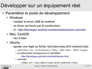 antislashn.org Android - Outils de développement 2 - 47/48
Développer sur un équipement réel
● Paramétrer le poste de développement
● Windows
– installer le driver USB du matériel
– ce driver est fourni par le constructeur
– cf : http://developer.android.com/tools/extras/oem-usb.html
● Mac, CentOS
– rien à faire
● Ubuntu
– ajouter une règle au fichier /etc/udev/rules.d/51-android.rules
● SUBSYSTEM=="usb", ATTR{idVendor}=="0bb4", MODE="0666", GROUP="plugdev"
● où {idevendor} correspond à un identifiant
– http://developer.android.com/tools/device.html
● exécuter
– chmod a+r /etc/udev/rules.d/51-android.rules
 