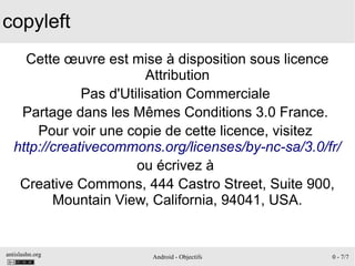 antislashn.org Android - Objectifs 0 - 7/7
copyleft
Cette œuvre est mise à disposition sous licence
Attribution
Pas d'Utilisation Commerciale
Partage dans les Mêmes Conditions 3.0 France.
Pour voir une copie de cette licence, visitez
http://creativecommons.org/licenses/by-nc-sa/3.0/fr/
ou écrivez à
Creative Commons, 444 Castro Street, Suite 900,
Mountain View, California, 94041, USA.
 