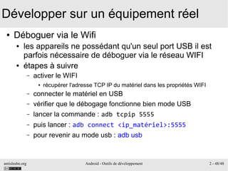 antislashn.org Android - Outils de développement 2 - 48/48
Développer sur un équipement réel
● Déboguer via le Wifi
● les appareils ne possédant qu'un seul port USB il est
parfois nécessaire de déboguer via le réseau WIFI
● étapes à suivre
– activer le WIFI
● récupérer l'adresse TCP IP du matériel dans les propriétés WIFI
– connecter le matériel en USB
– vérifier que le débogage fonctionne bien mode USB
– lancer la commande : adb tcpip 5555
– puis lancer : adb connect <ip_matériel>:5555
– pour revenir au mode usb : adb usb
 