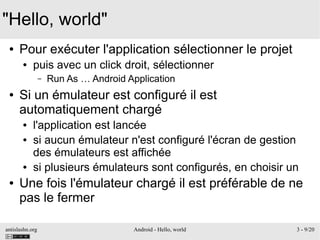 antislashn.org Android - Hello, world 3 - 9/20
"Hello, world"
● Pour exécuter l'application sélectionner le projet
● puis avec un click droit, sélectionner
– Run As … Android Application
● Si un émulateur est configuré il est
automatiquement chargé
● l'application est lancée
● si aucun émulateur n'est configuré l'écran de gestion
des émulateurs est affichée
● si plusieurs émulateurs sont configurés, en choisir un
● Une fois l'émulateur chargé il est préférable de ne
pas le fermer
 