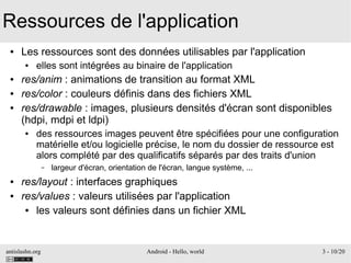 antislashn.org Android - Hello, world 3 - 10/20
Ressources de l'application
● Les ressources sont des données utilisables par l'application
● elles sont intégrées au binaire de l'application
● res/anim : animations de transition au format XML
● res/color : couleurs définis dans des fichiers XML
● res/drawable : images, plusieurs densités d'écran sont disponibles
(hdpi, mdpi et ldpi)
● des ressources images peuvent être spécifiées pour une configuration
matérielle et/ou logicielle précise, le nom du dossier de ressource est
alors complété par des qualificatifs séparés par des traits d'union
– largeur d'écran, orientation de l'écran, langue système, ...
● res/layout : interfaces graphiques
● res/values : valeurs utilisées par l'application
● les valeurs sont définies dans un fichier XML
 