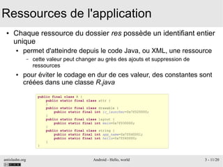antislashn.org Android - Hello, world 3 - 11/20
Ressources de l'application
● Chaque ressource du dossier res possède un identifiant entier
unique
● permet d'atteindre depuis le code Java, ou XML, une ressource
– cette valeur peut changer au grès des ajouts et suppression de
ressources
● pour éviter le codage en dur de ces valeur, des constantes sont
créées dans une classe R.java
public final class R {
public static final class attr {
}
public static final class drawable {
public static final int ic_launcher=0x7f020000;
}
public static final class layout {
public static final int main=0x7f030000;
}
public static final class string {
public static final int app_name=0x7f040001;
public static final int hello=0x7f040000;
}
}
 
