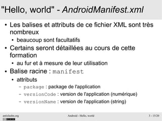 antislashn.org Android - Hello, world 3 - 15/20
"Hello, world" - AndroidManifest.xml
● Les balises et attributs de ce fichier XML sont très
nombreux
● beaucoup sont facultatifs
● Certains seront détaillées au cours de cette
formation
● au fur et à mesure de leur utilisation
● Balise racine : manifest
● attributs
– package : package de l'application
– versionCode : version de l'application (numérique)
– versionName : version de l'application (string)
 