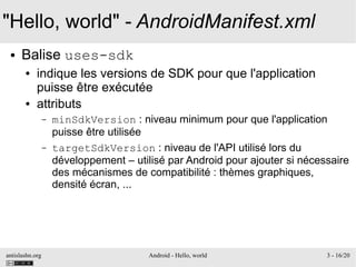 antislashn.org Android - Hello, world 3 - 16/20
"Hello, world" - AndroidManifest.xml
● Balise uses-sdk
● indique les versions de SDK pour que l'application
puisse être exécutée
● attributs
– minSdkVersion : niveau minimum pour que l'application
puisse être utilisée
– targetSdkVersion : niveau de l'API utilisé lors du
développement – utilisé par Android pour ajouter si nécessaire
des mécanismes de compatibilité : thèmes graphiques,
densité écran, ...
 