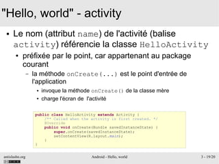 antislashn.org Android - Hello, world 3 - 19/20
"Hello, world" - activity
● Le nom (attribut name) de l'activité (balise
activity) référencie la classe HelloActivity
● préfixée par le point, car appartenant au package
courant
– la méthode onCreate(...) est le point d'entrée de
l'application
● invoque la méthode onCreate() de la classe mère
● charge l'écran de l'activité
public class HelloActivity extends Activity {
/** Called when the activity is first created. */
@Override
public void onCreate(Bundle savedInstanceState) {
super.onCreate(savedInstanceState);
setContentView(R.layout.main);
}
}
 