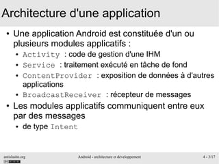 antislashn.org Android - architecture et développement 4 - 3/17
Architecture d'une application
● Une application Android est constituée d'un ou
plusieurs modules applicatifs :
● Activity : code de gestion d'une IHM
● Service : traitement exécuté en tâche de fond
● ContentProvider : exposition de données à d'autres
applications
● BroadcastReceiver : récepteur de messages
● Les modules applicatifs communiquent entre eux
par des messages
● de type Intent
 