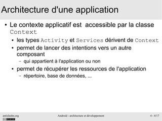antislashn.org Android - architecture et développement 4 - 4/17
Architecture d'une application
● Le contexte applicatif est accessible par la classe
Context
● les types Activity et Services dérivent de Context
● permet de lancer des intentions vers un autre
composant
– qui appartient à l'application ou non
● permet de récupérer les ressources de l'application
– répertoire, base de données, ...
 