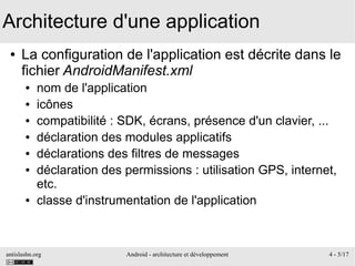 antislashn.org Android - architecture et développement 4 - 5/17
Architecture d'une application
● La configuration de l'application est décrite dans le
fichier AndroidManifest.xml
● nom de l'application
● icônes
● compatibilité : SDK, écrans, présence d'un clavier, ...
● déclaration des modules applicatifs
● déclarations des filtres de messages
● déclaration des permissions : utilisation GPS, internet,
etc.
● classe d'instrumentation de l'application
 