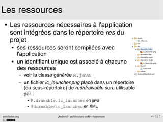 antislashn.org Android - architecture et développement 4 - 7/17
Les ressources
● Les ressources nécessaires à l'application
sont intégrées dans le répertoire res du
projet
● ses ressources seront compilées avec
l'application
● un identifiant unique est associé à chacune
des ressources
– voir la classe générée R.java
– un fichier ic_launcher.png placé dans un répertoire
(ou sous-répertoire) de res/drawable sera utilisable
par :
● R.drawable.ic_launcher en java
● @drawable/ic_launcher en XML
 