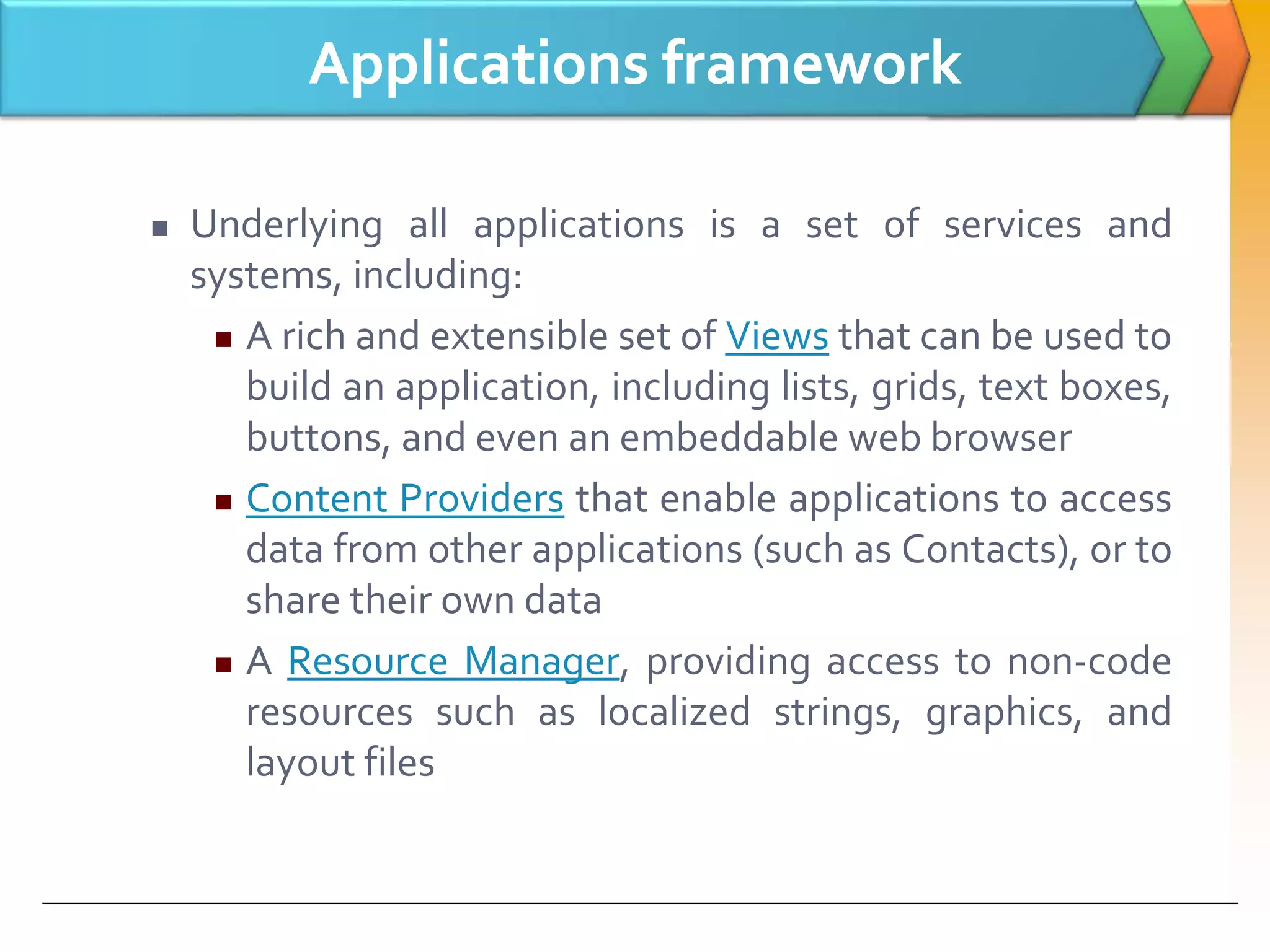 Applications framework
 Underlying all applications is a set of services and
systems, including:
 A rich and extensible set of Views that can be used to
build an application, including lists, grids, text boxes,
buttons, and even an embeddable web browser
 Content Providers that enable applications to access
data from other applications (such as Contacts), or to
share their own data
 A Resource Manager, providing access to non-code
resources such as localized strings, graphics, and
layout files
 