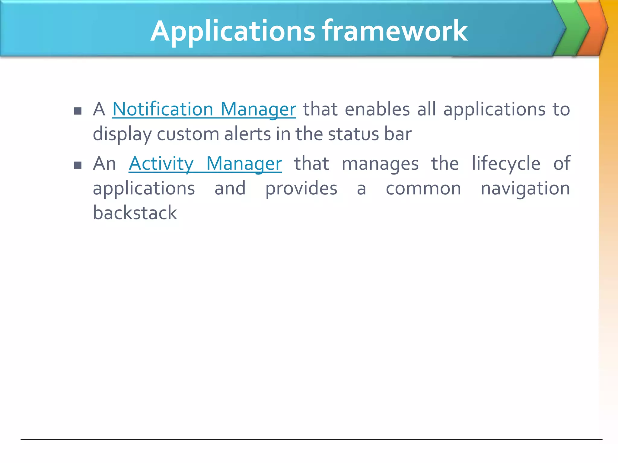 Applications framework
 A Notification Manager that enables all applications to
display custom alerts in the status bar
 An Activity Manager that manages the lifecycle of
applications and provides a common navigation
backstack
 