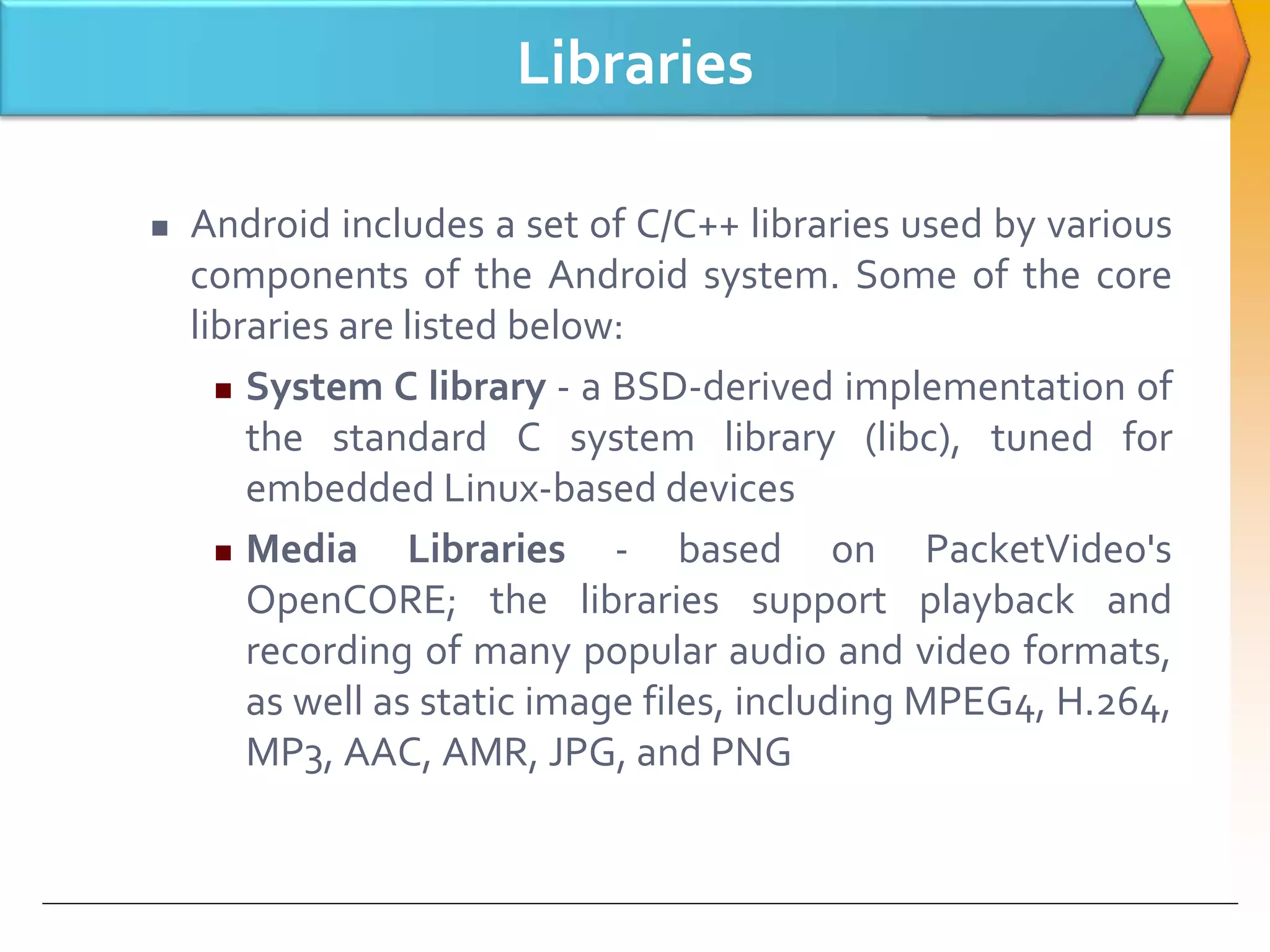 Libraries
 Android includes a set of C/C++ libraries used by various
components of the Android system. Some of the core
libraries are listed below:
 System C library - a BSD-derived implementation of
the standard C system library (libc), tuned for
embedded Linux-based devices
 Media Libraries - based on PacketVideo's
OpenCORE; the libraries support playback and
recording of many popular audio and video formats,
as well as static image files, including MPEG4, H.264,
MP3, AAC, AMR, JPG, and PNG
 