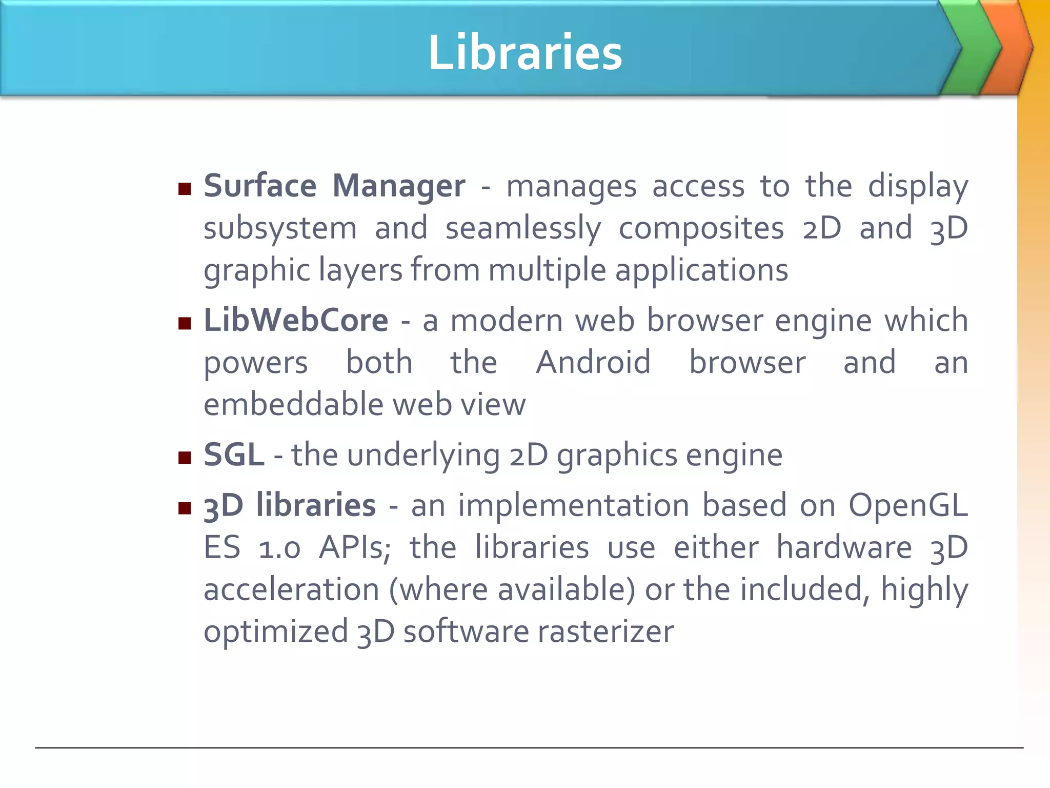 Libraries
 Surface Manager - manages access to the display
subsystem and seamlessly composites 2D and 3D
graphic layers from multiple applications
 LibWebCore - a modern web browser engine which
powers both the Android browser and an
embeddable web view
 SGL - the underlying 2D graphics engine
 3D libraries - an implementation based on OpenGL
ES 1.0 APIs; the libraries use either hardware 3D
acceleration (where available) or the included, highly
optimized 3D software rasterizer
 