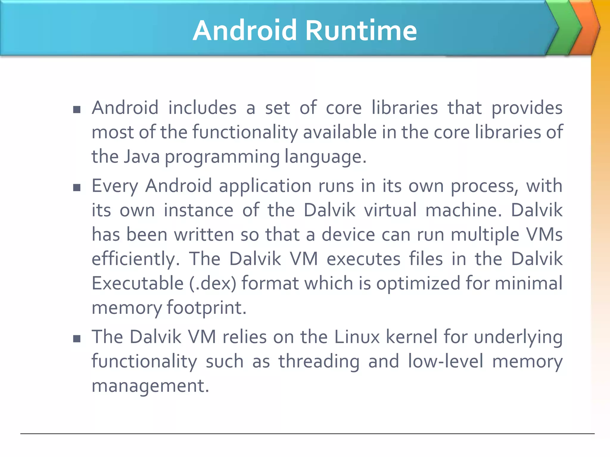 Android Runtime
 Android includes a set of core libraries that provides
most of the functionality available in the core libraries of
the Java programming language.
 Every Android application runs in its own process, with
its own instance of the Dalvik virtual machine. Dalvik
has been written so that a device can run multiple VMs
efficiently. The Dalvik VM executes files in the Dalvik
Executable (.dex) format which is optimized for minimal
memory footprint.
 The Dalvik VM relies on the Linux kernel for underlying
functionality such as threading and low-level memory
management.
 