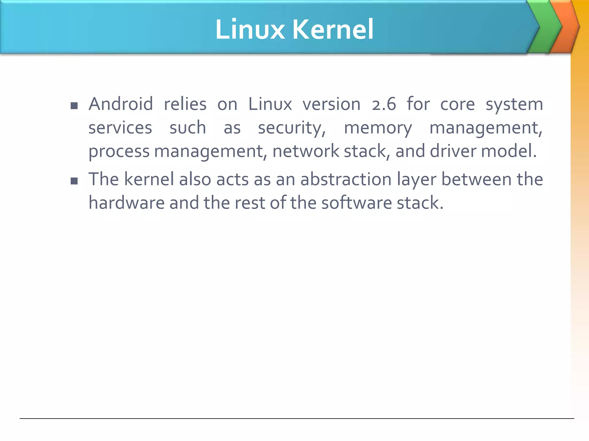 Linux Kernel
 Android relies on Linux version 2.6 for core system
services such as security, memory management,
process management, network stack, and driver model.
 The kernel also acts as an abstraction layer between the
hardware and the rest of the software stack.
 