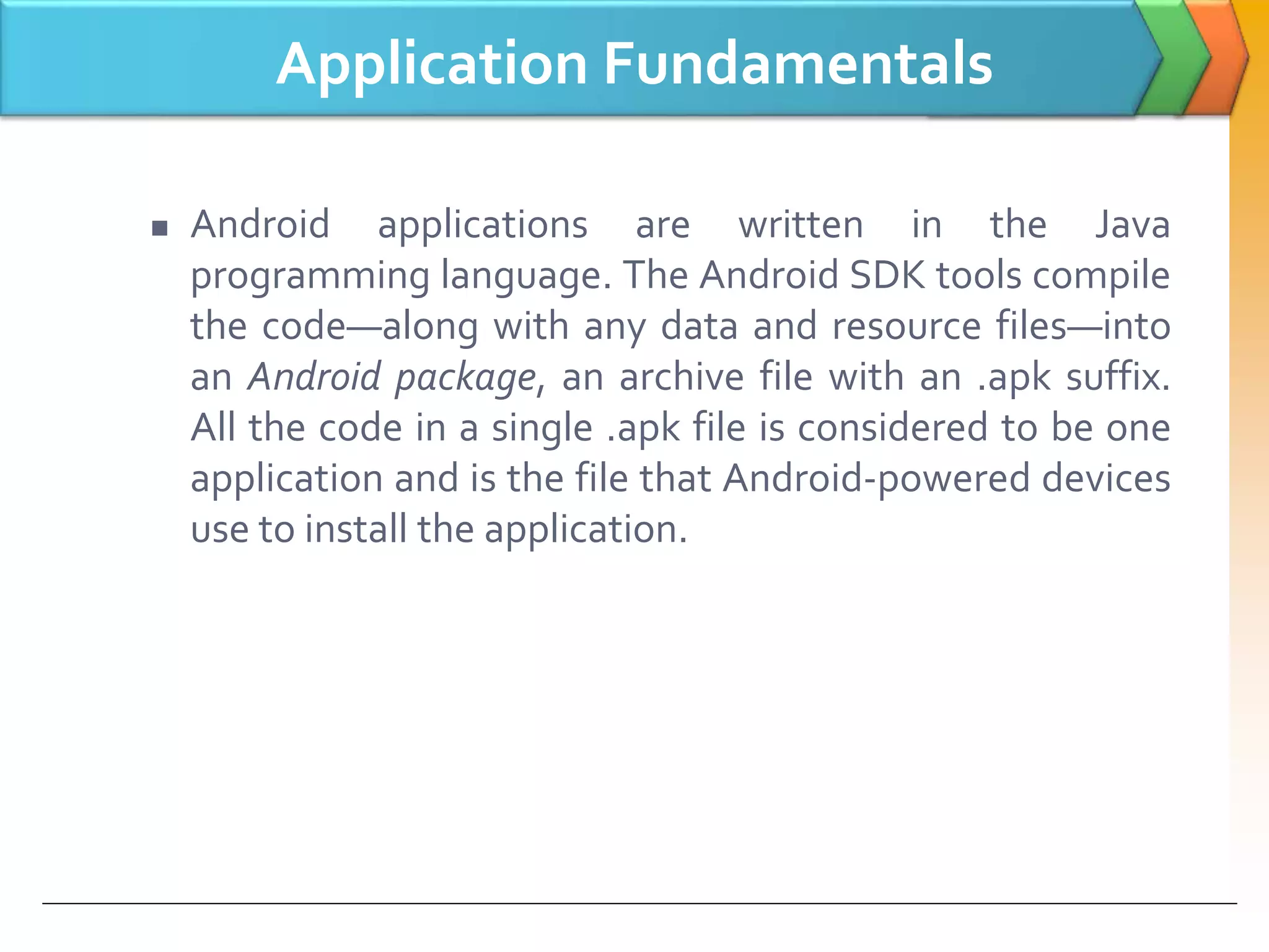Application Fundamentals
 Android applications are written in the Java
programming language. The Android SDK tools compile
the code—along with any data and resource files—into
an Android package, an archive file with an .apk suffix.
All the code in a single .apk file is considered to be one
application and is the file that Android-powered devices
use to install the application.
 