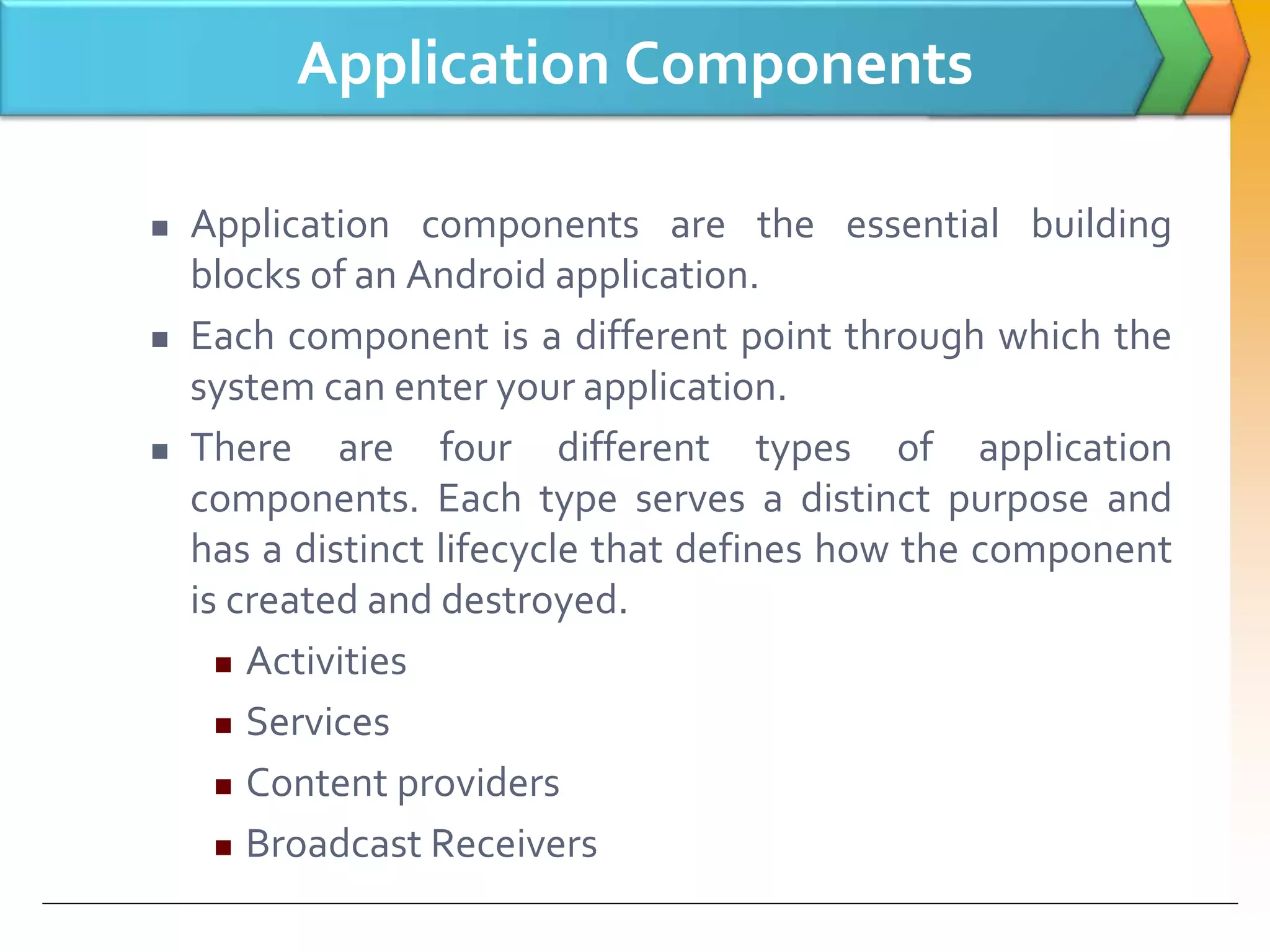 Application Components
 Application components are the essential building
blocks of an Android application.
 Each component is a different point through which the
system can enter your application.
 There are four different types of application
components. Each type serves a distinct purpose and
has a distinct lifecycle that defines how the component
is created and destroyed.
 Activities
 Services
 Content providers
 Broadcast Receivers
 