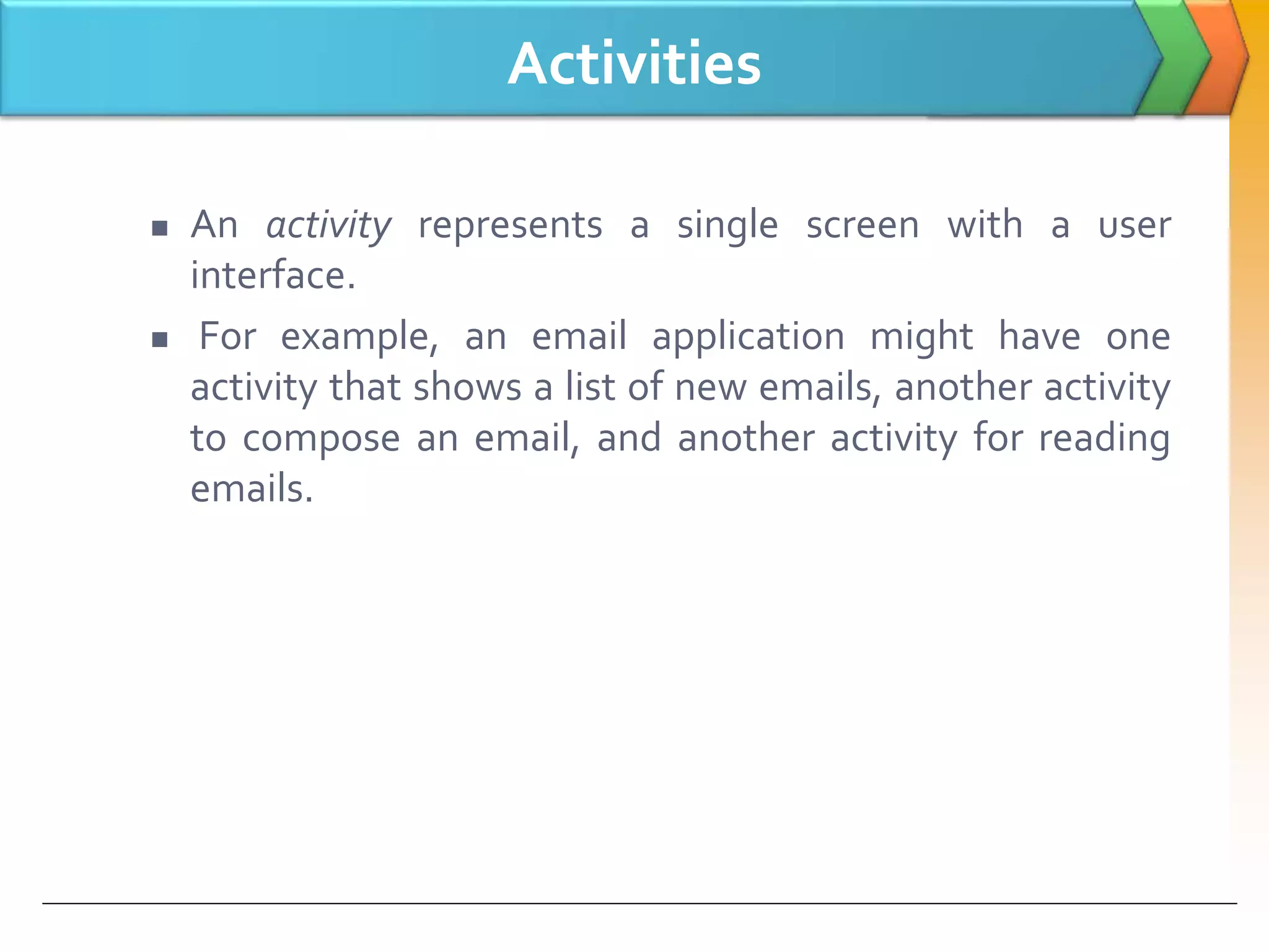 Activities
 An activity represents a single screen with a user
interface.
 For example, an email application might have one
activity that shows a list of new emails, another activity
to compose an email, and another activity for reading
emails.
 