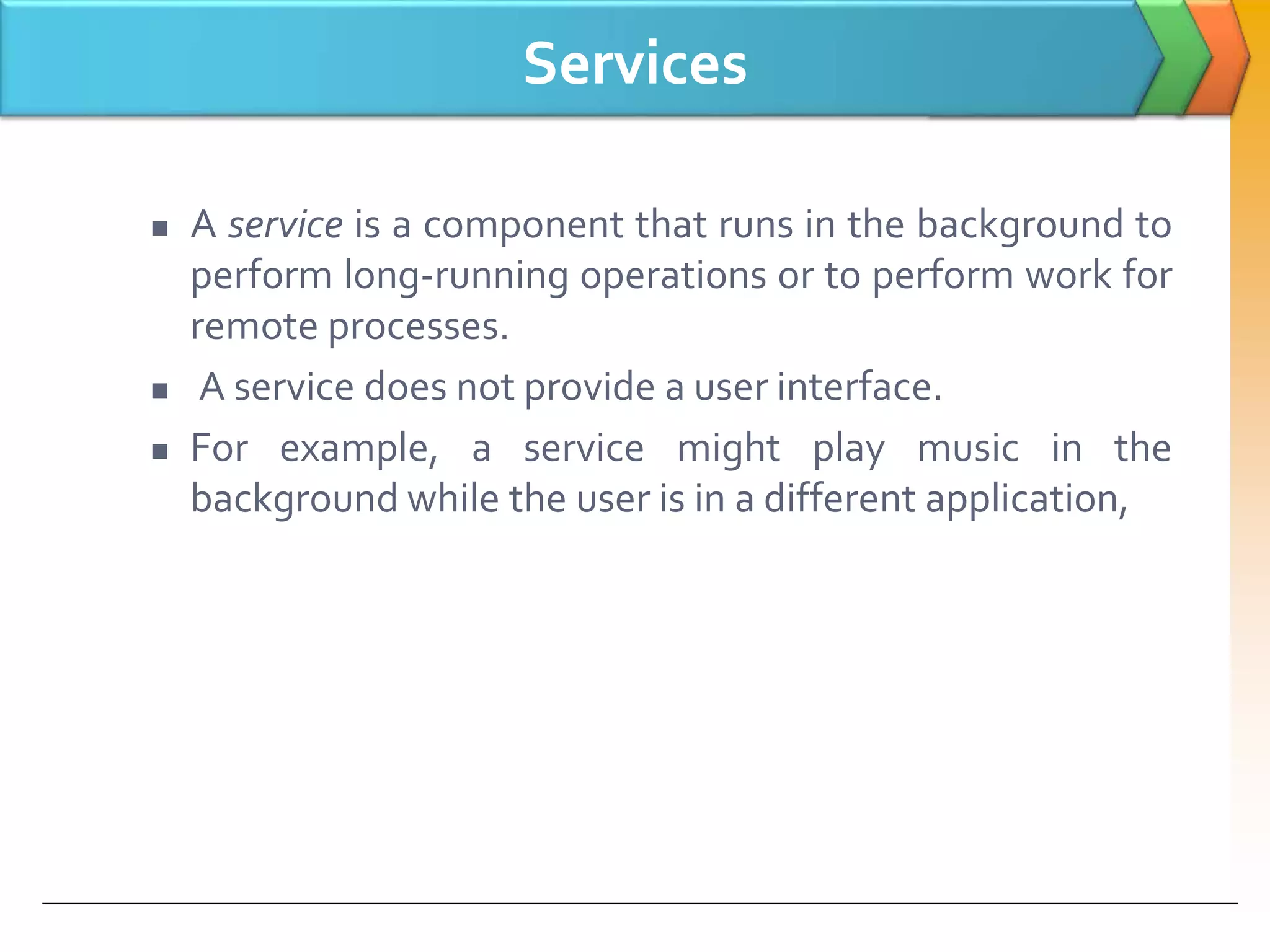 Services
 A service is a component that runs in the background to
perform long-running operations or to perform work for
remote processes.
 A service does not provide a user interface.
 For example, a service might play music in the
background while the user is in a different application,
 