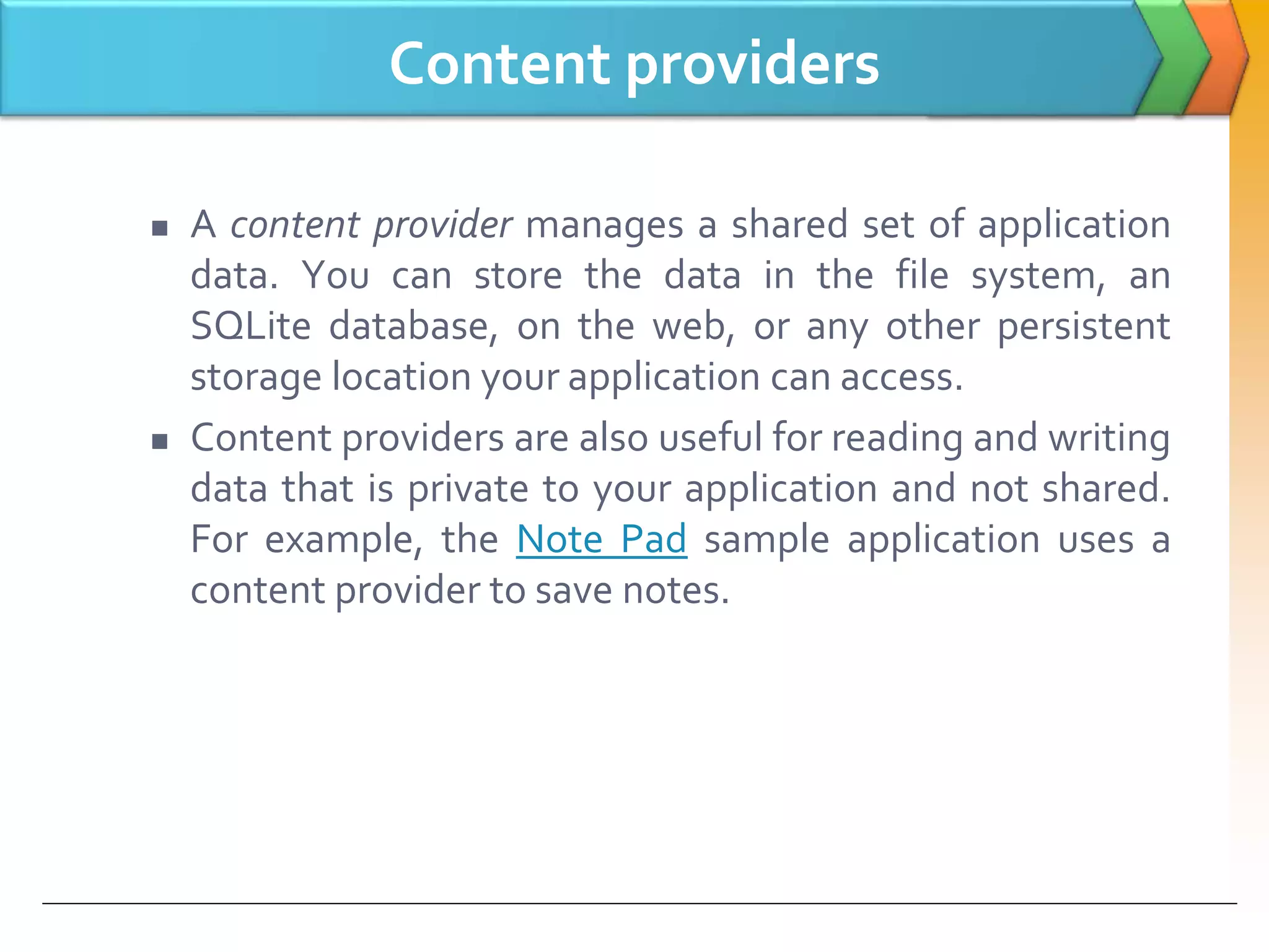 Content providers
 A content provider manages a shared set of application
data. You can store the data in the file system, an
SQLite database, on the web, or any other persistent
storage location your application can access.
 Content providers are also useful for reading and writing
data that is private to your application and not shared.
For example, the Note Pad sample application uses a
content provider to save notes.
 