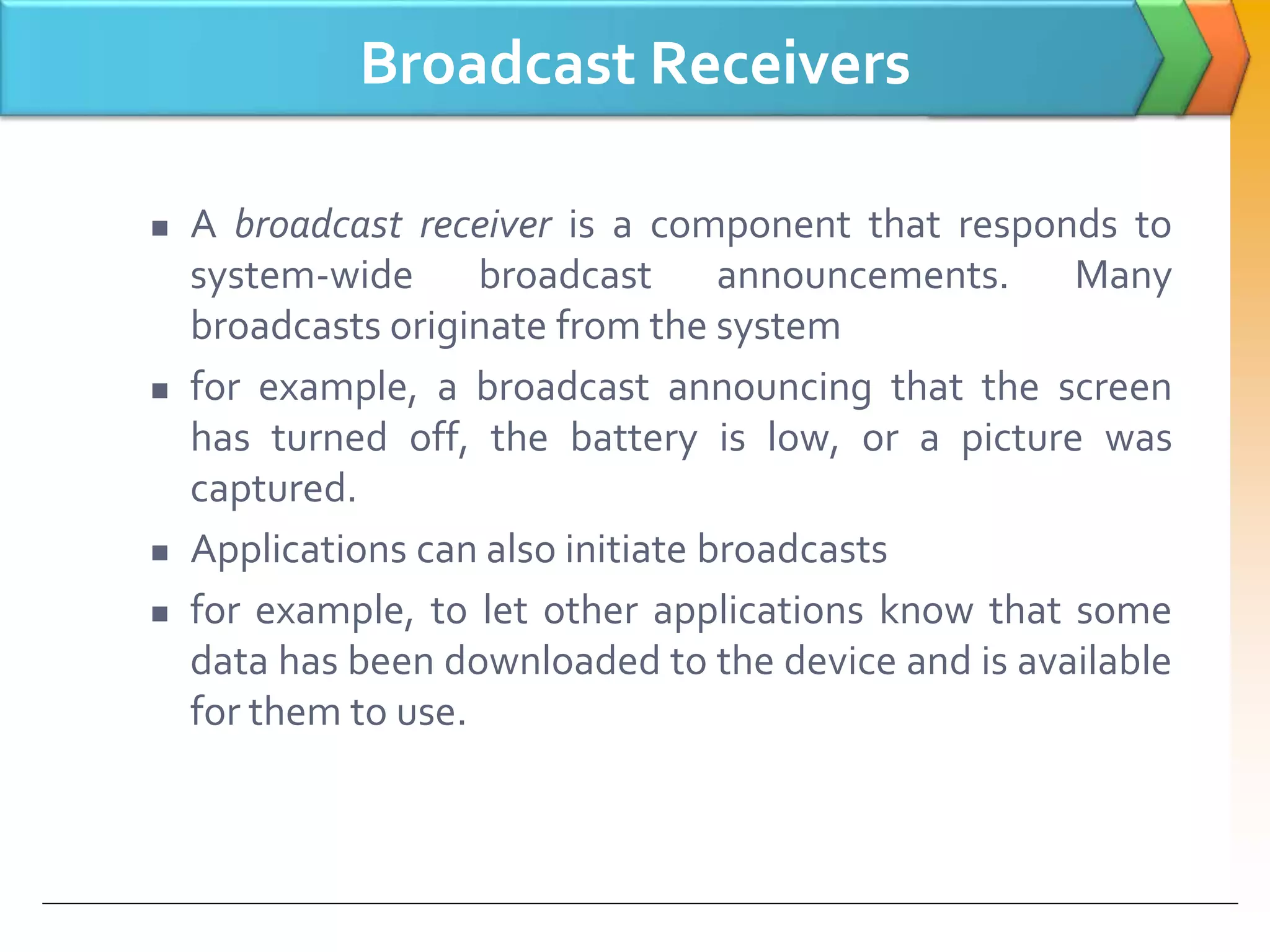 Broadcast Receivers
 A broadcast receiver is a component that responds to
system-wide broadcast announcements. Many
broadcasts originate from the system
 for example, a broadcast announcing that the screen
has turned off, the battery is low, or a picture was
captured.
 Applications can also initiate broadcasts
 for example, to let other applications know that some
data has been downloaded to the device and is available
for them to use.
 