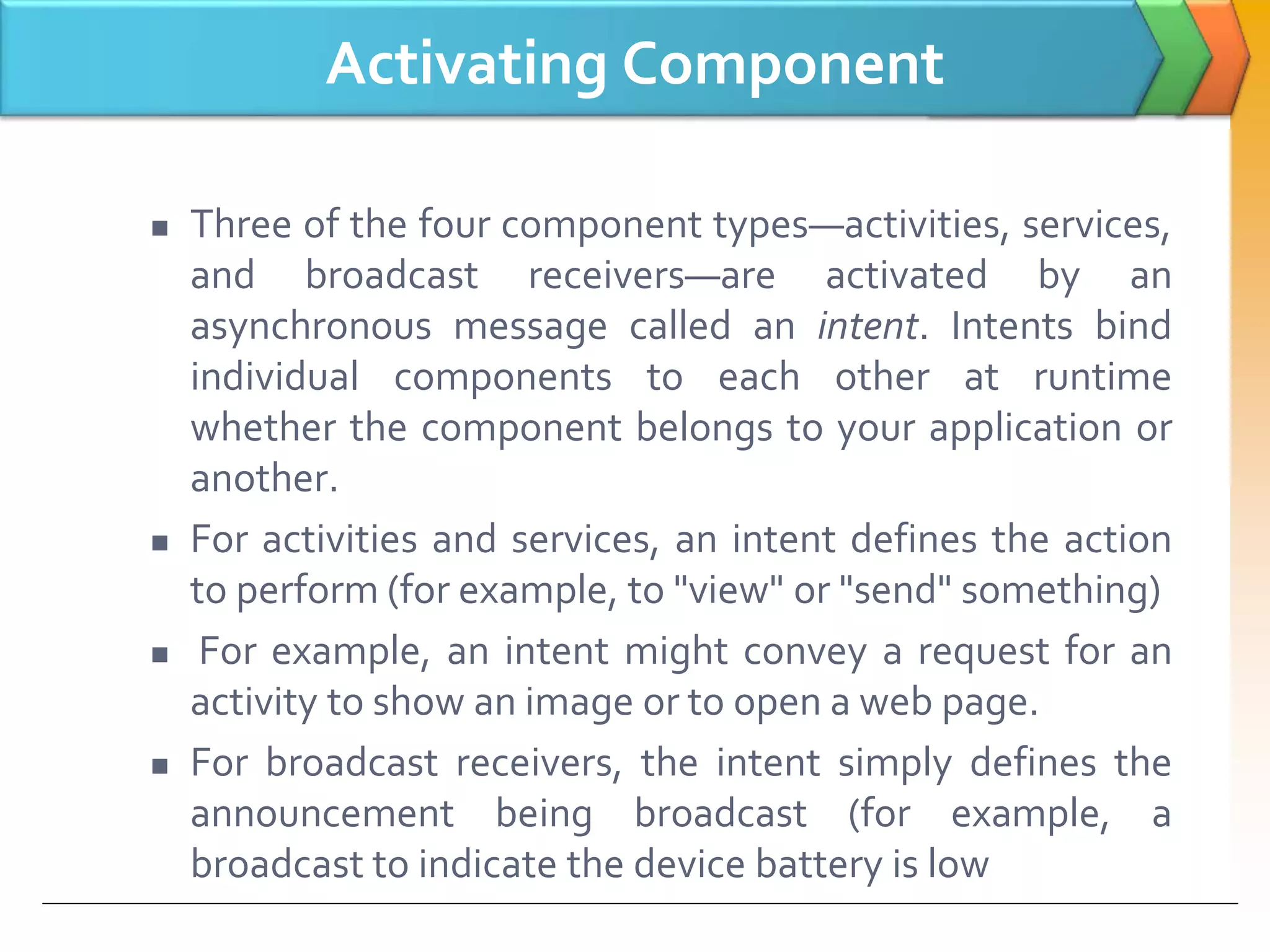 Activating Component
 Three of the four component types—activities, services,
and broadcast receivers—are activated by an
asynchronous message called an intent. Intents bind
individual components to each other at runtime
whether the component belongs to your application or
another.
 For activities and services, an intent defines the action
to perform (for example, to "view" or "send" something)
 For example, an intent might convey a request for an
activity to show an image or to open a web page.
 For broadcast receivers, the intent simply defines the
announcement being broadcast (for example, a
broadcast to indicate the device battery is low
 