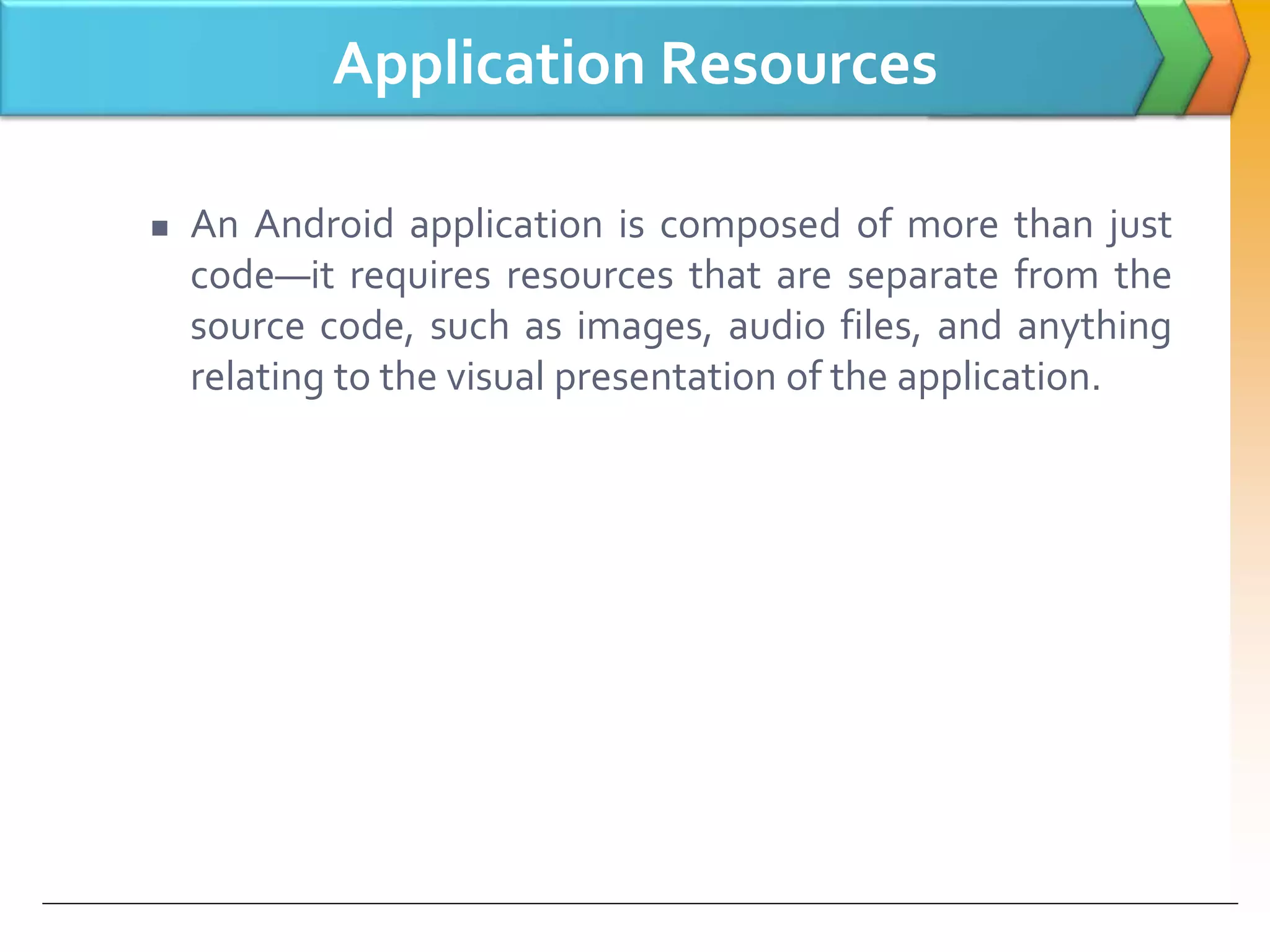 Application Resources
 An Android application is composed of more than just
code—it requires resources that are separate from the
source code, such as images, audio files, and anything
relating to the visual presentation of the application.
 