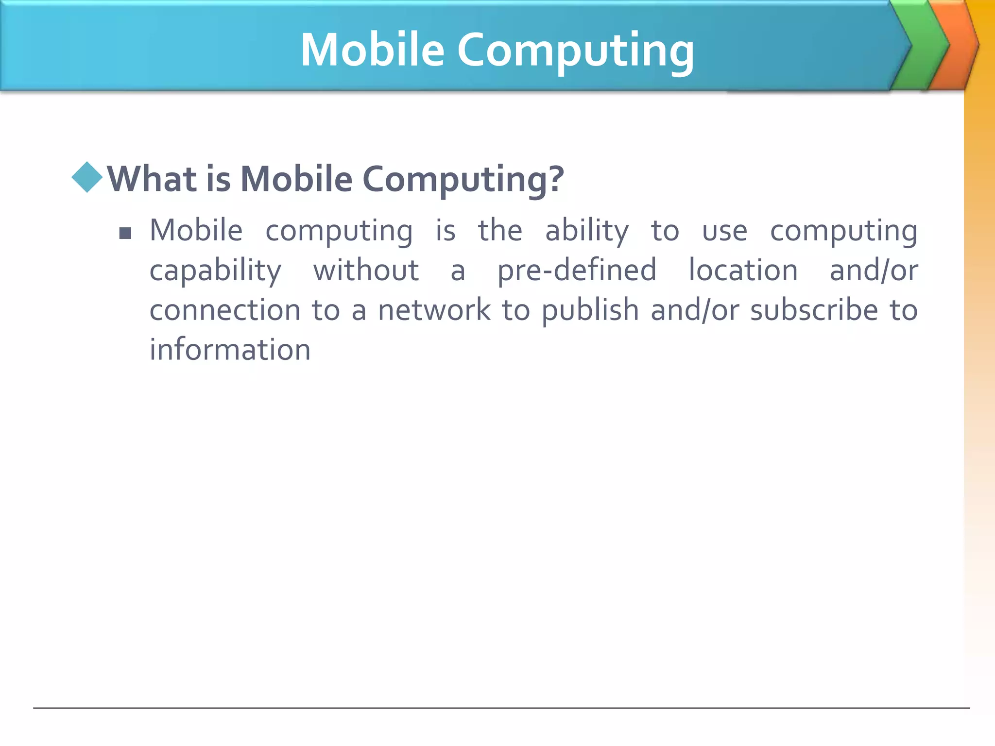 Mobile Computing
What is Mobile Computing?
 Mobile computing is the ability to use computing
capability without a pre-defined location and/or
connection to a network to publish and/or subscribe to
information
 