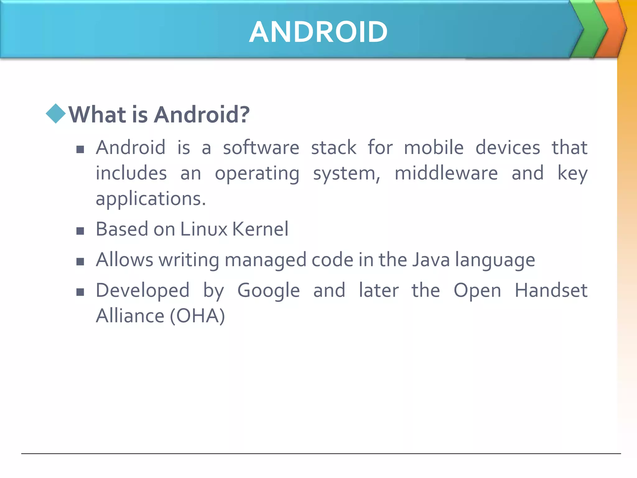 ANDROID
What is Android?
 Android is a software stack for mobile devices that
includes an operating system, middleware and key
applications.
 Based on Linux Kernel
 Allows writing managed code in the Java language
 Developed by Google and later the Open Handset
Alliance (OHA)
 