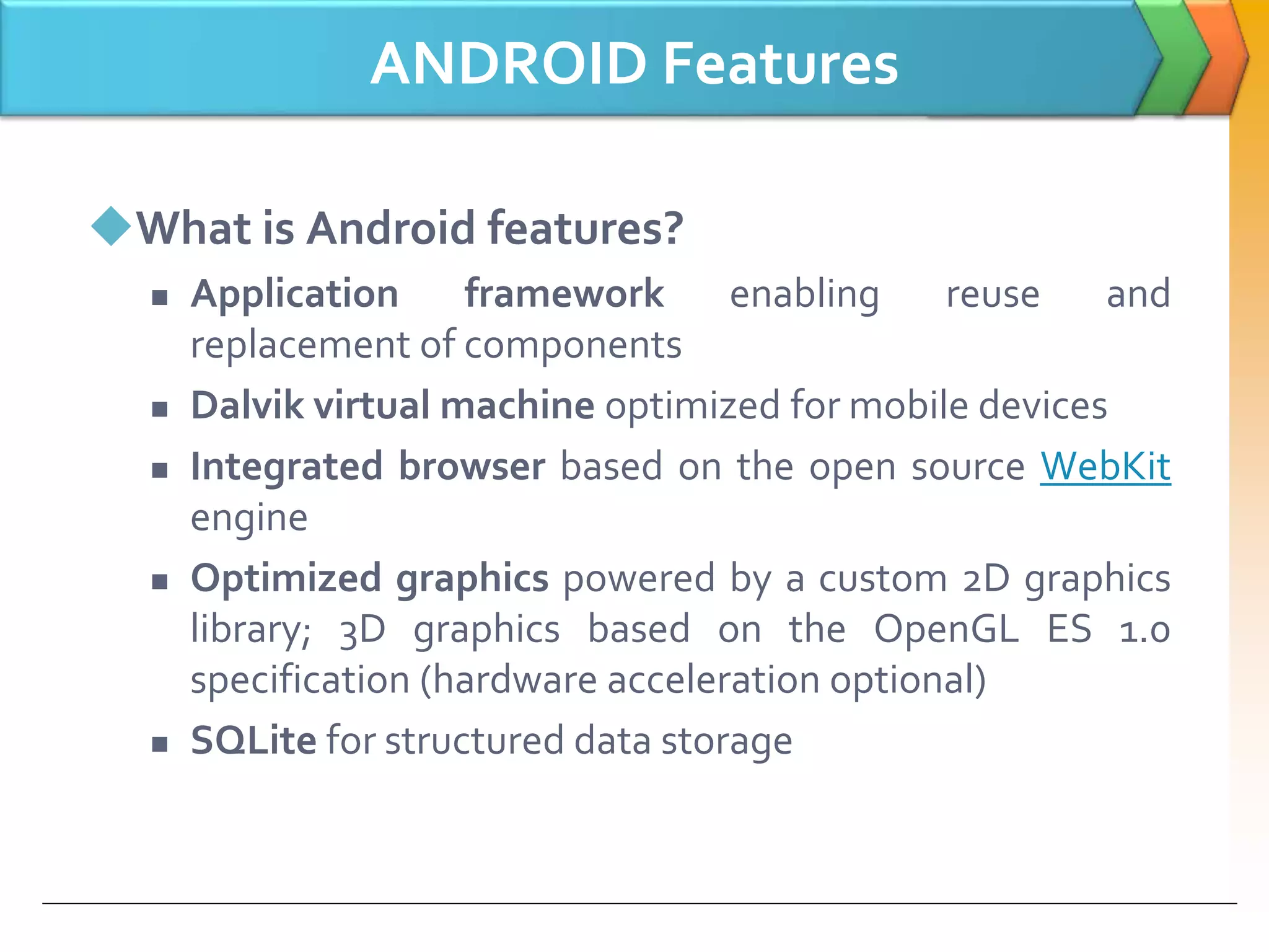 ANDROID Features
What is Android features?
 Application framework enabling reuse and
replacement of components
 Dalvik virtual machine optimized for mobile devices
 Integrated browser based on the open source WebKit
engine
 Optimized graphics powered by a custom 2D graphics
library; 3D graphics based on the OpenGL ES 1.0
specification (hardware acceleration optional)
 SQLite for structured data storage
 