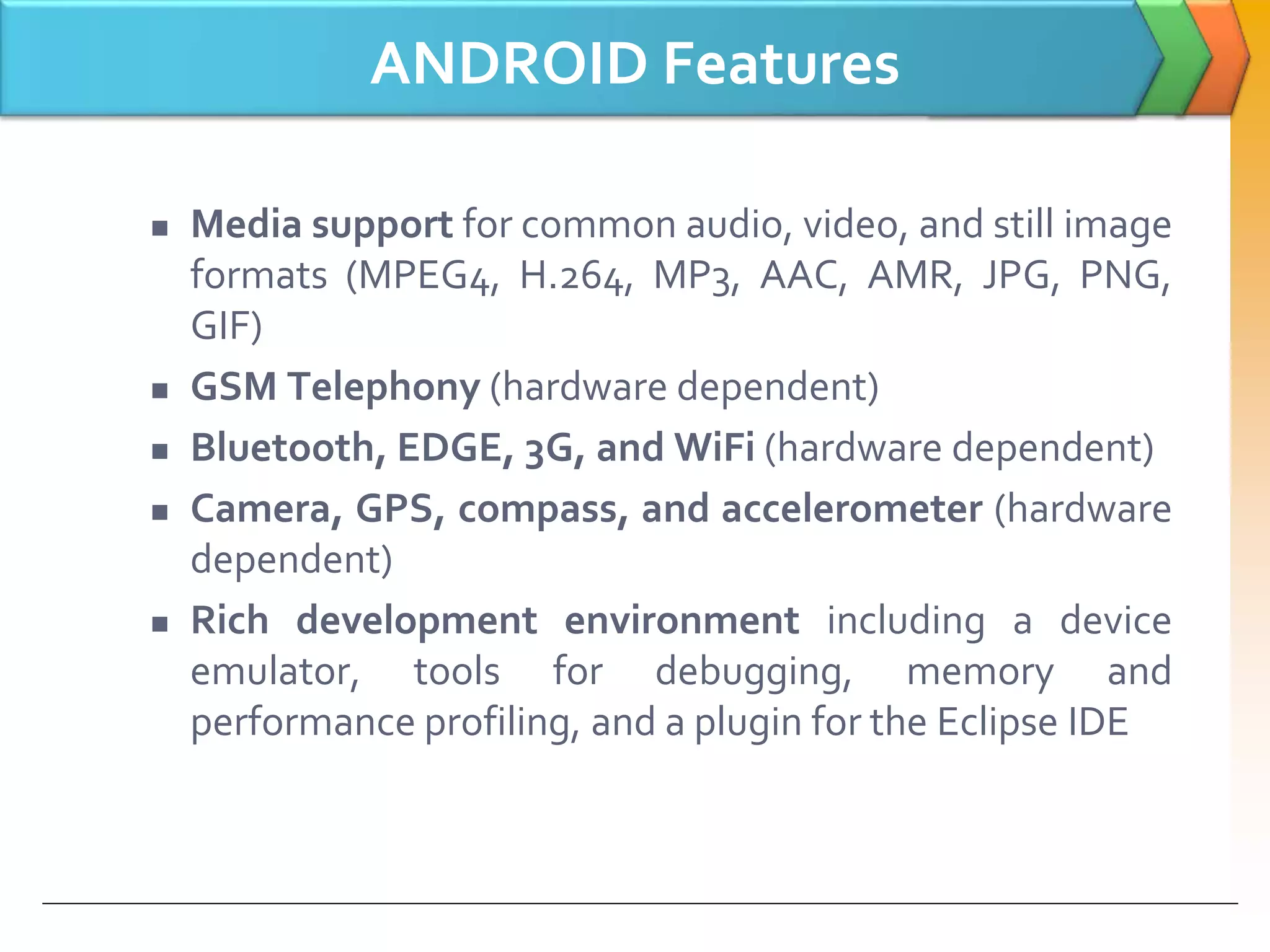 ANDROID Features
 Media support for common audio, video, and still image
formats (MPEG4, H.264, MP3, AAC, AMR, JPG, PNG,
GIF)
 GSM Telephony (hardware dependent)
 Bluetooth, EDGE, 3G, and WiFi (hardware dependent)
 Camera, GPS, compass, and accelerometer (hardware
dependent)
 Rich development environment including a device
emulator, tools for debugging, memory and
performance profiling, and a plugin for the Eclipse IDE
 