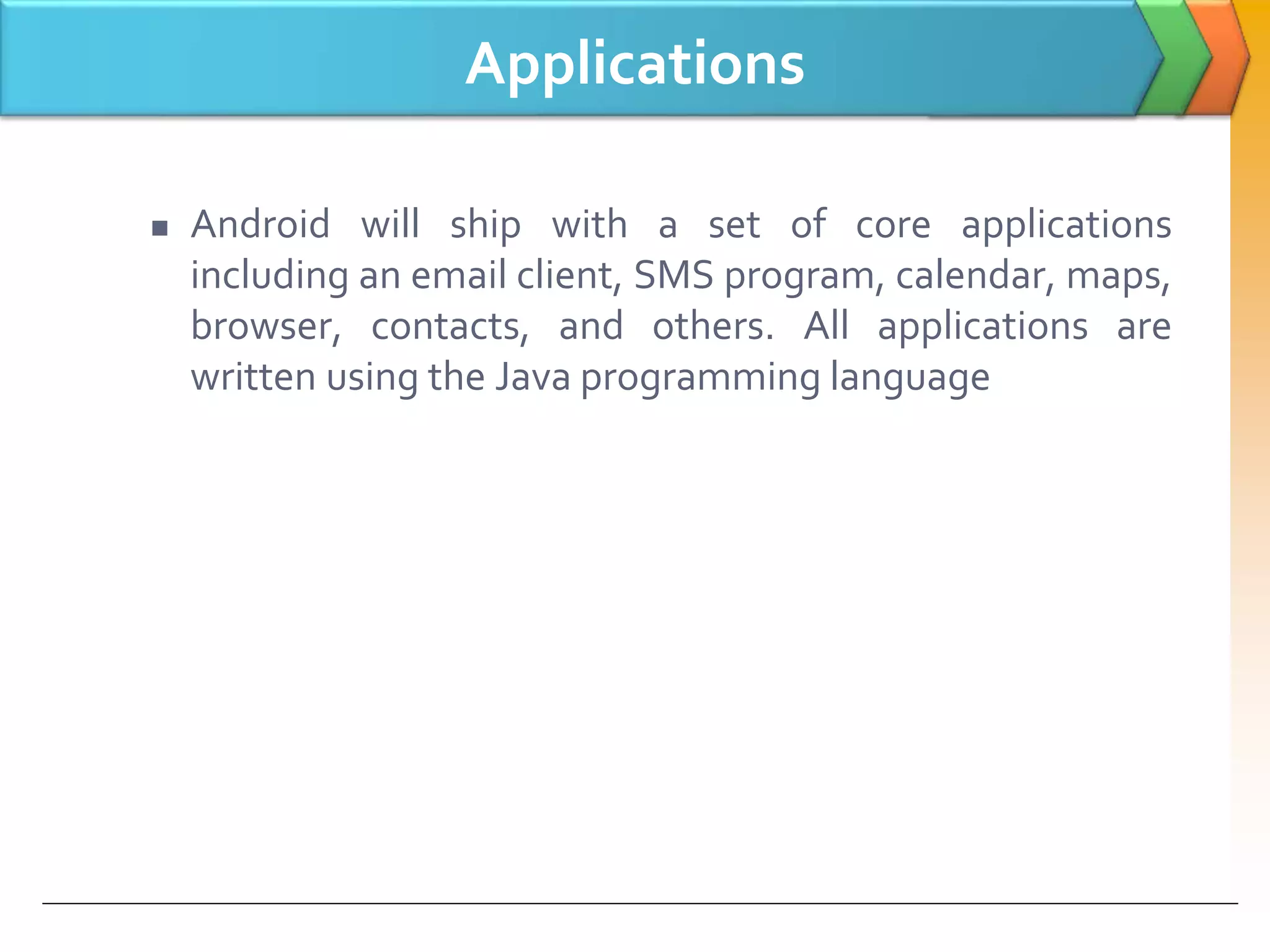 Applications
 Android will ship with a set of core applications
including an email client, SMS program, calendar, maps,
browser, contacts, and others. All applications are
written using the Java programming language
 