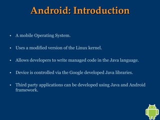 Android: Introduction A mobile Operating System. Uses a modified version of the Linux kernel. Allows developers to write managed code in the Java language. Device is controlled via the Google developed Java libraries. Third party applications can be developed using Java and Android framework. 