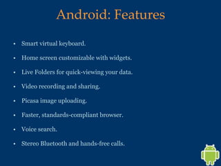 Android: Features Smart virtual keyboard.  Home screen customizable with widgets.  Live Folders for quick-viewing your data. Video recording and sharing. Picasa image uploading. Faster, standards-compliant browser. Voice search. Stereo Bluetooth and hands-free calls. 