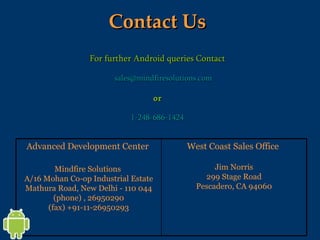 Contact Us For further Android queries Contact [email_address]   or   1-248-686-1424 West Coast Sales Office  Jim Norris 299 Stage Road Pescadero, CA 94060 Advanced Development Center  Mindfire Solutions  A/16 Mohan Co-op Industrial Estate Mathura Road, New Delhi - 110 044 (phone) , 26950290 (fax) +91-11-26950293 